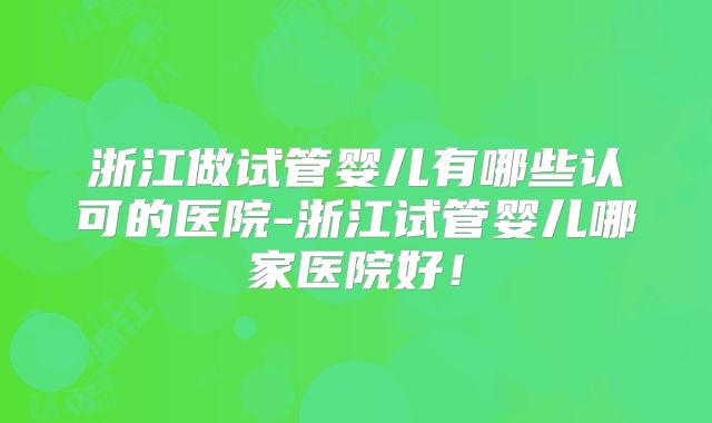 浙江做试管婴儿有哪些认可的医院-浙江试管婴儿哪家医院好!