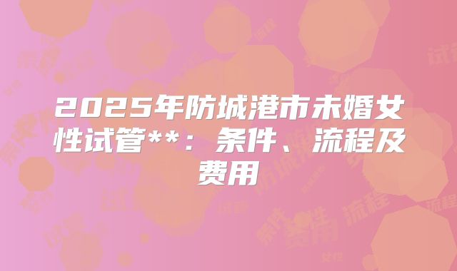 2025年防城港市未婚女性试管**:条件、流程及费用