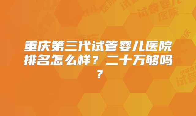 重庆第三代试管婴儿医院排名怎么样？二十万够吗？