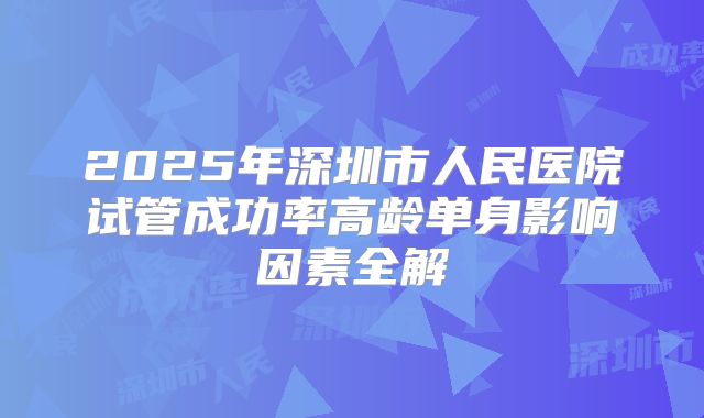2025年深圳市人民医院试管成功率高龄单身影响因素全解