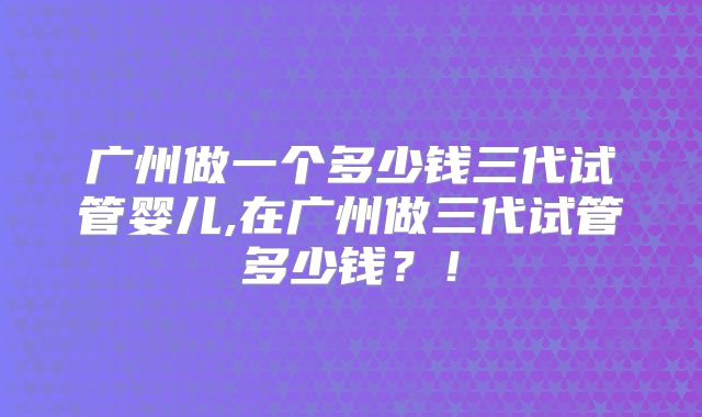 广州做一个多少钱三代试管婴儿,在广州做三代试管多少钱?!