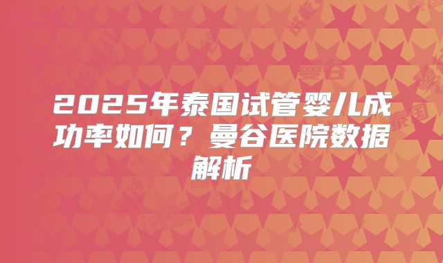 2025年泰国试管婴儿成功率如何?曼谷医院数据解析