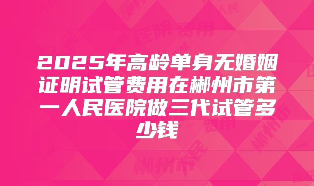 2025年高龄单身无婚姻证明试管费用在郴州市第一人民医院做三代试管多少钱