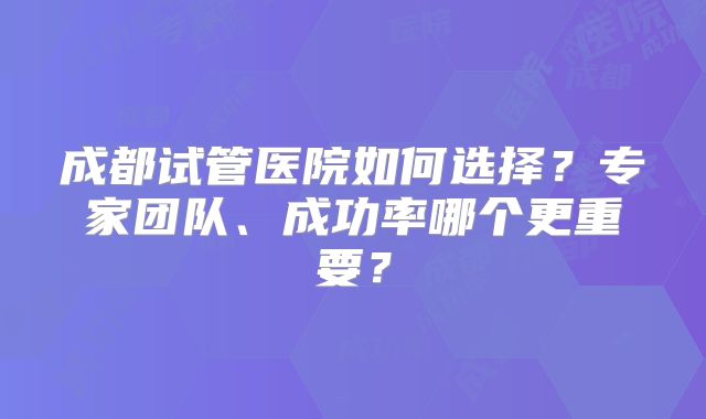 成都试管医院如何选择?专家团队、成功率哪个更重要?