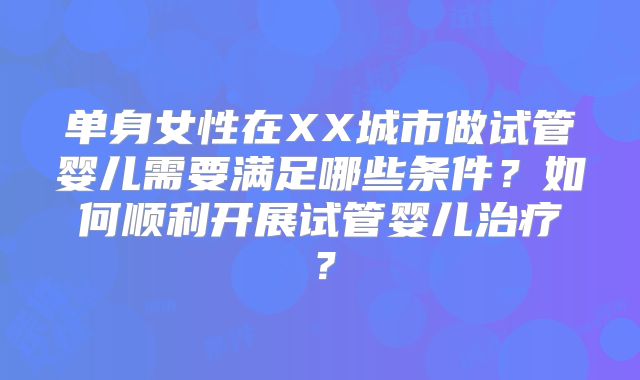 单身女性在XX城市做试管婴儿需要满足哪些条件?如何顺利开展试管婴儿治疗?