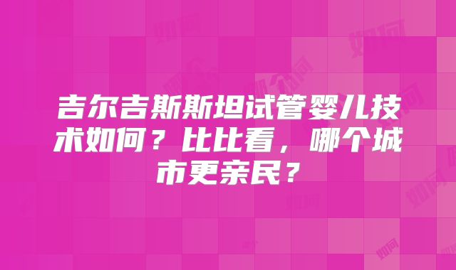 吉尔吉斯斯坦试管婴儿技术如何?比比看,哪个城市更亲民?