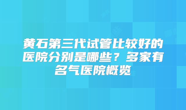 黄石第三代试管比较好的医院分别是哪些?多家有名气医院概览
