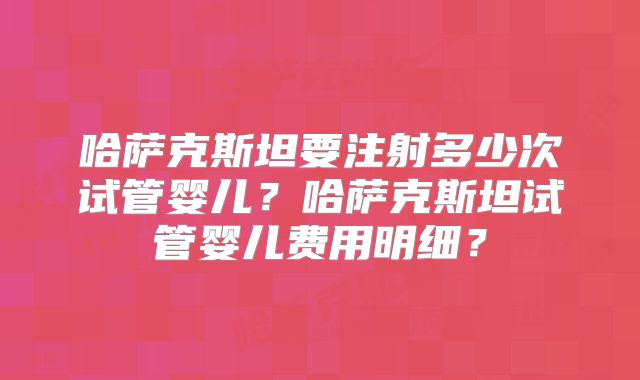 哈萨克斯坦要注射多少次试管婴儿?哈萨克斯坦试管婴儿费用明细?