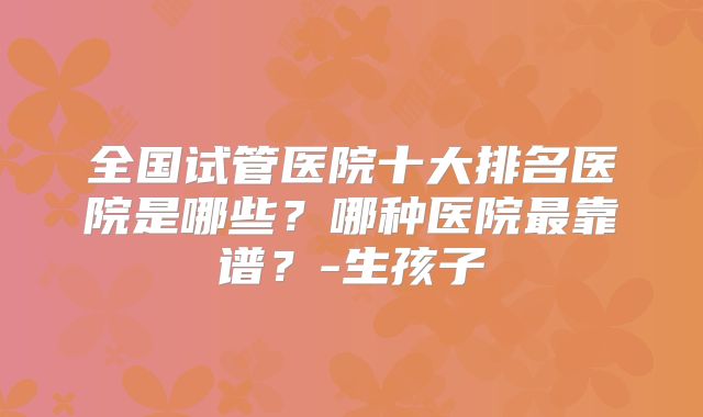 全国试管医院十大排名医院是哪些?哪种医院最靠谱?-生孩子
