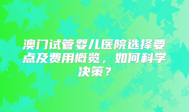 澳门试管婴儿医院选择要点及费用概览,如何科学决策?