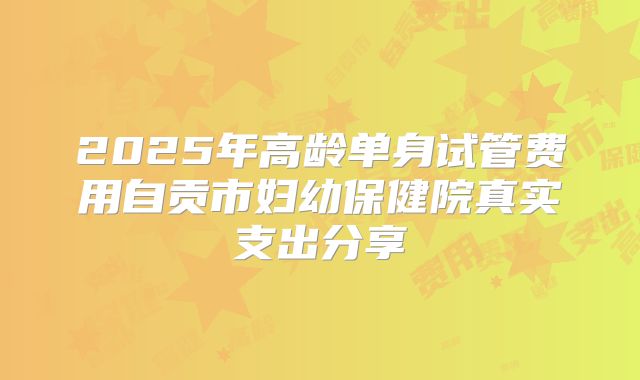 2025年高龄单身试管费用自贡市妇幼保健院真实支出分享
