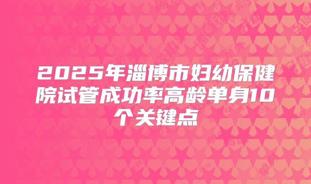 2025年淄博市妇幼保健院试管成功率高龄单身10个关键点