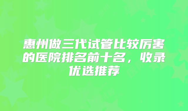 惠州做三代试管比较厉害的医院排名前十名,收录优选推荐