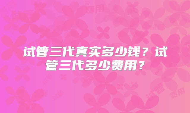 试管三代真实多少钱？试管三代多少费用？