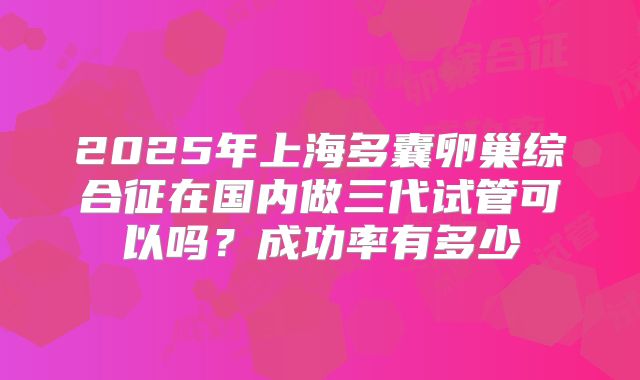 2025年上海多囊卵巢综合征在国内做三代试管可以吗?成功率有多少