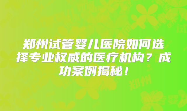 郑州试管婴儿医院如何选择专业权威的医疗机构?成功案例揭秘!