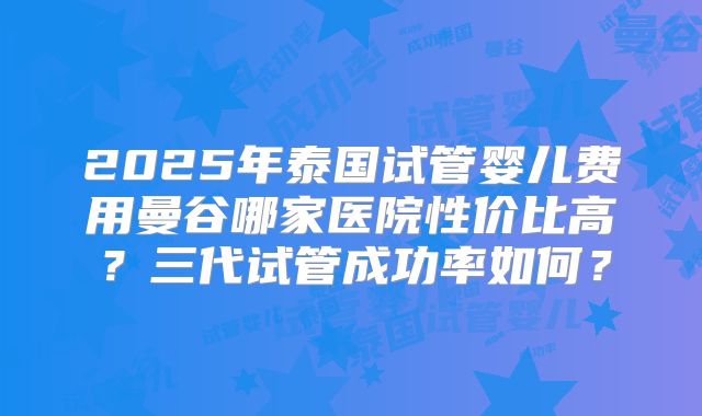 2025年泰国试管婴儿费用曼谷哪家医院性价比高？三代试管成功率如何？