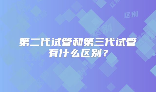 第二代试管和第三代试管有什么区别?