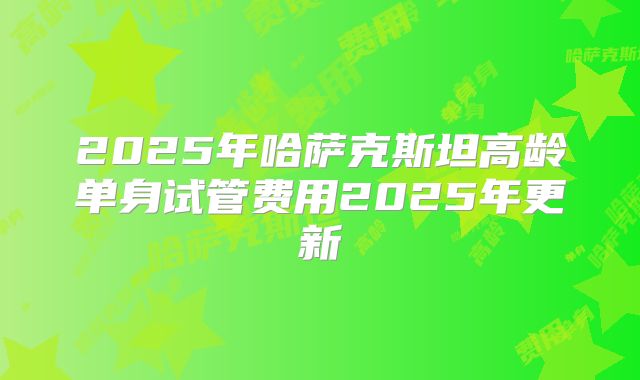 2025年哈萨克斯坦高龄单身试管费用2025年更新