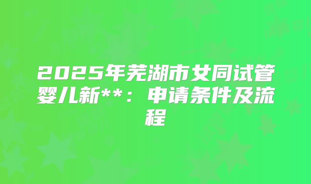 2025年芜湖市女同试管婴儿新**：申请条件及流程