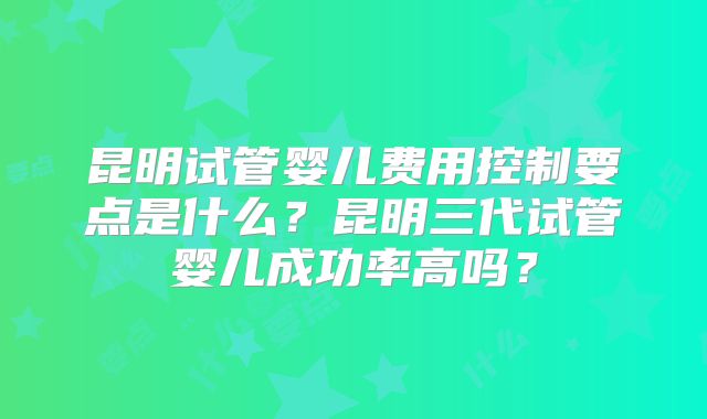 昆明试管婴儿费用控制要点是什么?昆明三代试管婴儿成功率高吗?
