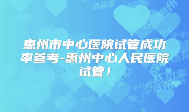 惠州市中心医院试管成功率参考-惠州中心人民医院试管！