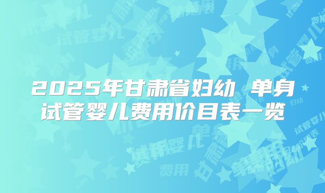 2025年甘肃省妇幼 单身试管婴儿费用价目表一览