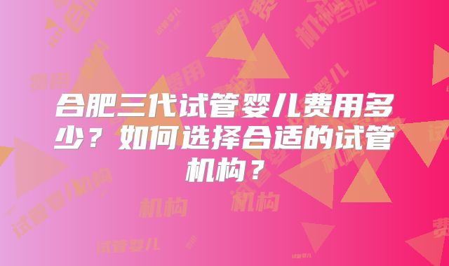 合肥三代试管婴儿费用多少?如何选择合适的试管机构?