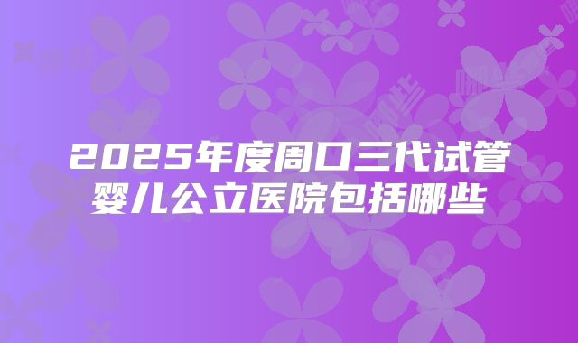 2025年度周口三代试管婴儿公立医院包括哪些