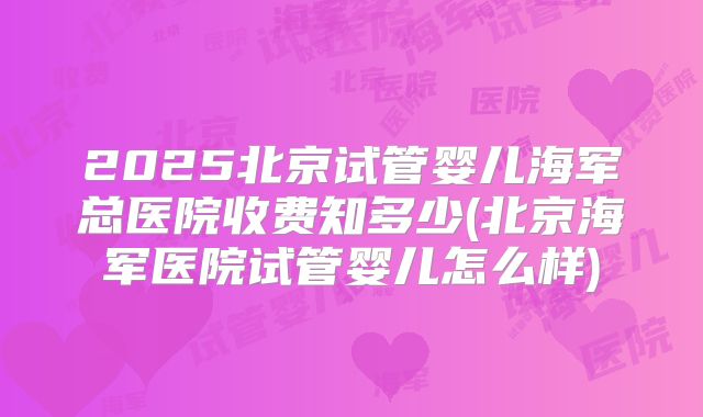 2025北京试管婴儿海军总医院收费知多少(北京海军医院试管婴儿怎么样)
