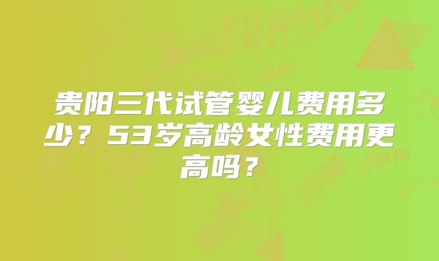 贵阳三代试管婴儿费用多少?53岁高龄女性费用更高吗?