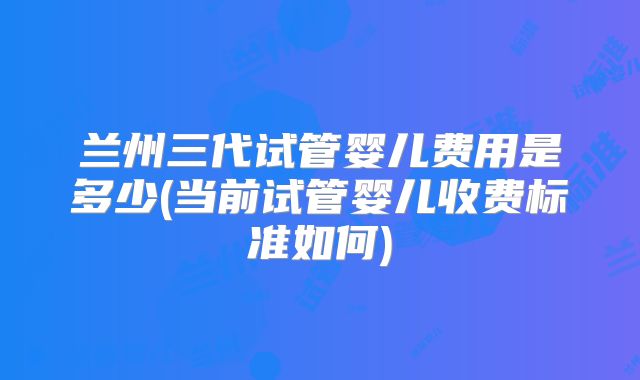 兰州三代试管婴儿费用是多少(当前试管婴儿收费标准如何)