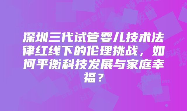 深圳三代试管婴儿技术法律红线下的伦理挑战，如何平衡科技发展与家庭幸福？