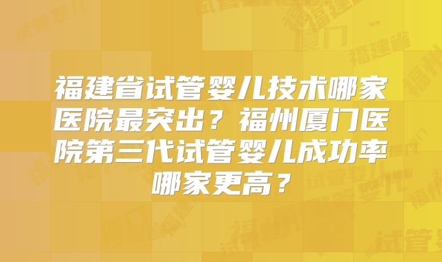 福建省试管婴儿技术哪家医院最突出?福州厦门医院第三代试管婴儿成功率哪家更高?