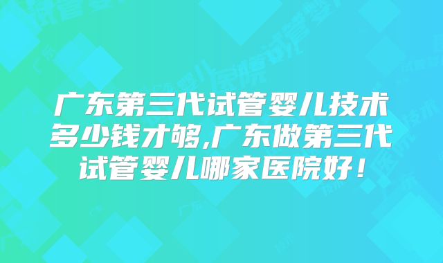 广东第三代试管婴儿技术多少钱才够,广东做第三代试管婴儿哪家医院好!