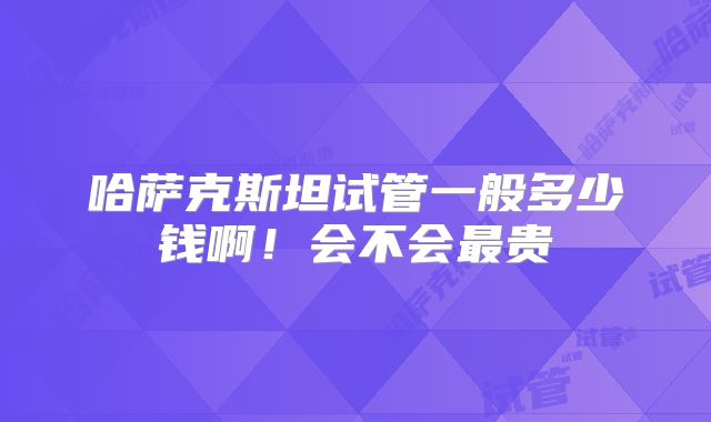 哈萨克斯坦试管一般多少钱啊!会不会最贵