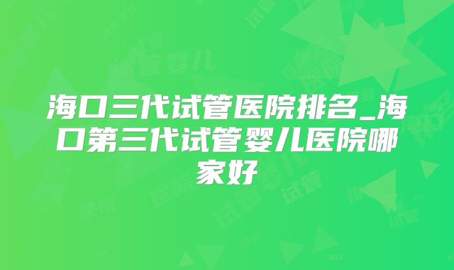 海口三代试管医院排名_海口第三代试管婴儿医院哪家好