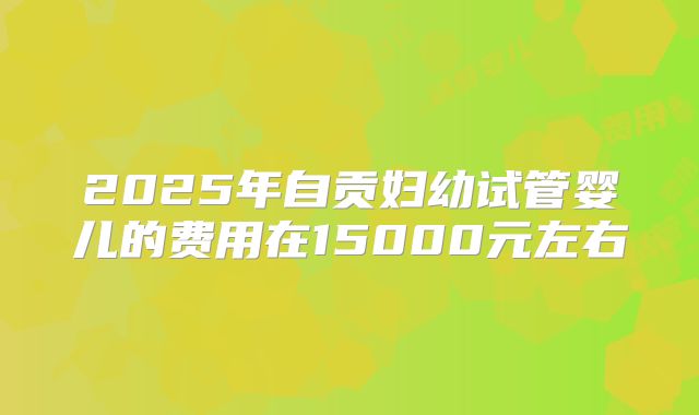 2025年自贡妇幼试管婴儿的费用在15000元左右