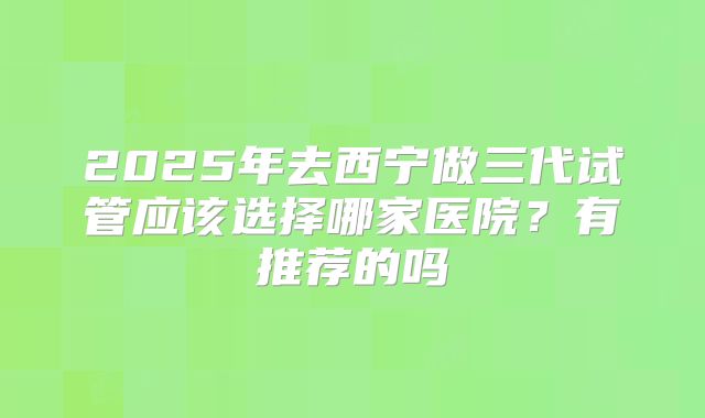 2025年去西宁做三代试管应该选择哪家医院?有推荐的吗