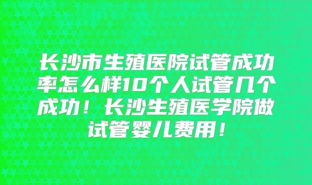 长沙市生殖医院试管成功率怎么样10个人试管几个成功!长沙生殖医学院做试管婴儿费用!