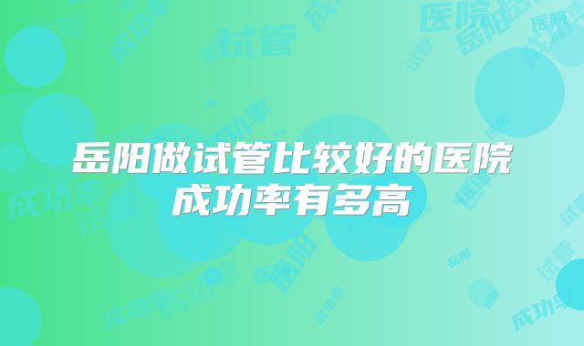 岳阳做试管比较好的医院成功率有多高