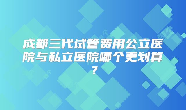 成都三代试管费用公立医院与私立医院哪个更划算?