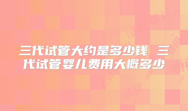 三代试管大约是多少钱 三代试管婴儿费用大概多少