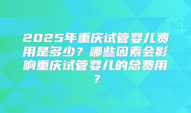 2025年重庆试管婴儿费用是多少?哪些因素会影响重庆试管婴儿的总费用?