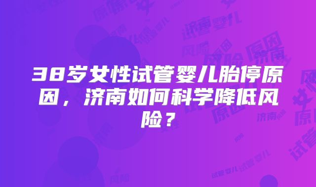 38岁女性试管婴儿胎停原因,济南如何科学降低风险?