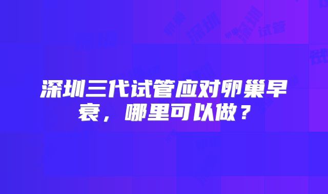 深圳三代试管应对卵巢早衰,哪里可以做?