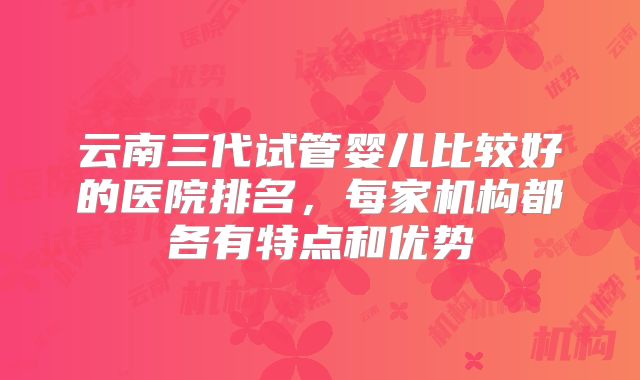 云南三代试管婴儿比较好的医院排名，每家机构都各有特点和优势