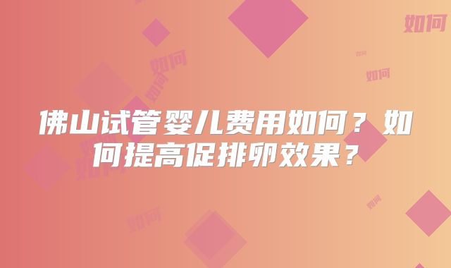 佛山试管婴儿费用如何?如何提高促排卵效果?