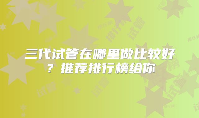 三代试管在哪里做比较好?推荐排行榜给你
