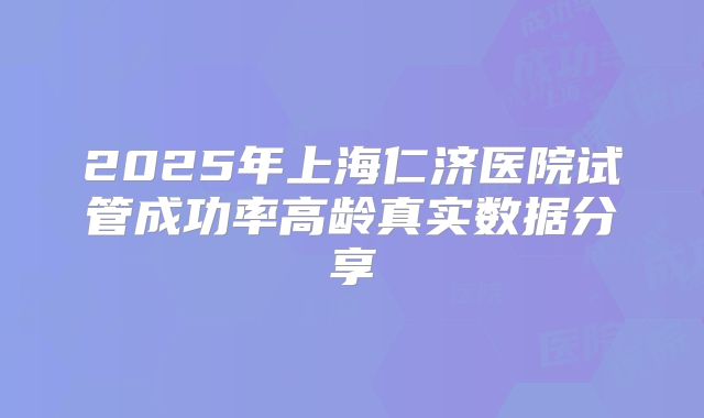 2025年上海仁济医院试管成功率高龄真实数据分享